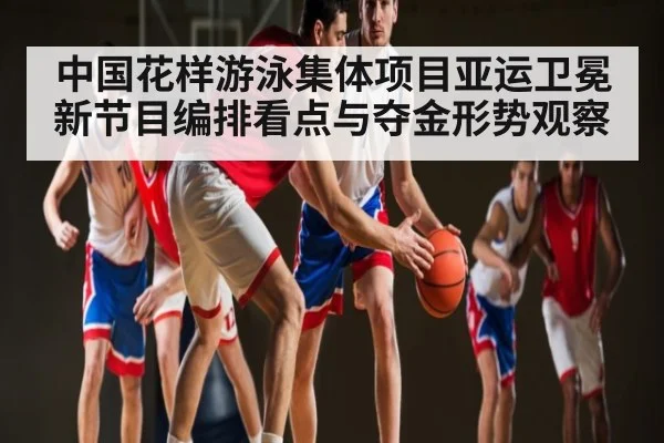 中国花样游泳集体项目亚运卫冕新节目编排看点与夺金形势观察