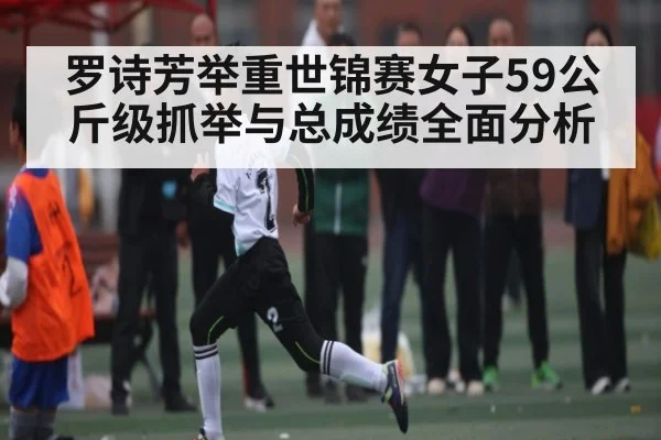 罗诗芳举重世锦赛女子59公斤级抓举与总成绩全面分析